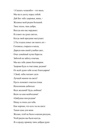 1.Сказать «спасибо» - это мало,
Мы все в долгу перед тобой.
Дай Бог тебе здоровья, мама, -
Желанье всей родни большой.
Твое тепло, твое добро,
Всегда оно нас окружает.
И станет на душе светло,
Когда твой праздник наступает.
2.Ты отдала семье так много лет -
Готовила, стирала и пекла,
Дарила нам своей улыбки свет,
Очаг семейный чутко берегла.
Заботой на заботу отвечая,
Мы все тебя давно боготворим.
Здорова будь и счастлива, родная!
От всей души тебя за все благодарим!
3.Знай, тебя считают дети
Лучшей мамою на свете!
Пусть поможет счастья птица
Исполнения добиться:
Всех желаний! Будь любима!
Всем ты нам необходима!
4.Бабушка моя родная!
Пишу я стихи для тебя.
Как хорошо, что есть ты на свете
Такая одна для меня.
Желаю, чтоб не было в жизни разлуки,
Чтоб рядом мы были всегда.
Я к сердцу прижму твои добрые руки
 