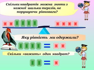 Скільки квадратів можна зняти з
кожної шальки терезів, не
порушуючи рівноваги?
Яку рівність ми одержали?
Скільки «важить» один квадрат?
 