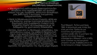 2. Η τέχνη ως αποκάλυψη
μιας βαθύτερης πραγματικότητας
• Μια σημαντική καλλιτεχνική δραστηριότητα δεν
αποβλέπει στην αναπαράσταση του φυσικού
κόσμου που μας περιβάλλει, αλλά στην αποκάλυψη
μιας βαθύτερης ή ανώτερης πνευματικής
πραγματικότητας.
• Κατά το Μεσαίωνα στη Δυτική Ευρώπη, αλλά και
στο Βυζάντιο, γινόταν ευρύτερα αποδεκτό ότι ο
δημιουργός ενός ζωγραφικού πίνακα ή ενός
ποιήματος έπρεπε να συμμορφώνεται με τα
διδάγματα της χριστιανικής διδασκαλίας.
• Ωστόσο, πέρα από τις θεολογικές πεποιθήσεις, που
κατευθύνουν κυρίως την καθαυτό θρησκευτική
τέχνη, είναι αρκετά διαδεδομένη η αίσθηση πως
κάθε μεγάλος καλλιτέχνης έχει την ικανότητα να
διεισδύει πίσω από τα φαινόμενα και να
αποτυπώνει τις μορφές ενός ιδεατού κόσμου. Η
πίστη στις ιδιαίτερες πνευματικές ικανότητες του
δημιουργού διατηρείται στις περισσότερες
ερμηνείες του φαινομένου της τέχνης μέχρι σήμερα.
11
Ρενέ Μαγκρίτ, Τα δυο μυστήρια,
1966. Η απεικόνιση μιας πίπας δεν
είναι μια πίπα. Πρόκειται για
κοινότοπο συμπέρασμα που
ωστόσο κρύβει όλο το μυστήριο της
τέχνης στο οποίο διαρκώς
επανέρχεται ο Μαγκρίτ: ούτε η λέξη,
ούτε η εικόνα του αντικειμένου
μπορούν να μας διαβεβαιώσουν ότι
το αντικείμενο υπάρχει πραγματικά.
 