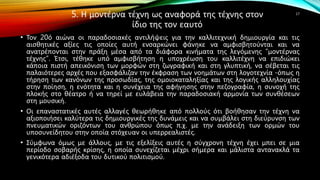 5. Η μοντέρνα τέχνη ως αναφορά της τέχνης στον
ίδιο της τον εαυτό
• Τον 20ό αιώνα οι παραδοσιακές αντιλήψεις για την καλλιτεχνική δημιουργία και τις
αισθητικές αξίες τις οποίες αυτή ενσαρκώνει φάνηκε να αμφισβητούνται και να
ανατρέπονται στην πράξη μέσα από τα διάφορα κινήματα της λεγόμενης “μοντέρνας
τέχνης”. Έτσι, τέθηκε υπό αμφισβήτηση η υποχρέωση του καλλιτέχνη να επιδιώκει
κάποια πιστή απεικόνιση των μορφών στη ζωγραφική και στη γλυπτική, να σέβεται τις
παλαιότερες αρχές που εξασφάλιζαν την έκφραση των νοημάτων στη λογοτεχνία -όπως η
τήρηση των κανόνων της προσωδίας, της ομοιοκαταληξίας και της λογικής αλληλουχίας
στην ποίηση, η ενότητα και η συνέχεια της αφήγησης στην πεζογραφία, η συνοχή της
πλοκής στο θέατρο ή να τηρεί με ευλάβεια την παραδοσιακή αρμονία των συνθέσεων
στη μουσική.
• Οι επαναστατικές αυτές αλλαγές θεωρήθηκε από πολλούς ότι βοήθησαν την τέχνη να
αξιοποιήσει καλύτερα τις δημιουργικές της δυνάμεις και να συμβάλει στη διεύρυνση των
πνευματικών οριζόντων του ανθρώπου όπως π.χ. με την ανάδειξη των ορμών του
υποσυνείδητου στην οποία στόχευαν οι υπερρεαλιστές.
• Σύμφωνα όμως με άλλους, με τις εξελίξεις αυτές η σύγχρονη τέχνη έχει μπει σε μια
περίοδο σοβαρής κρίσης, η οποία συνεχίζεται μέχρι σήμερα και μάλιστα αντανακλά τα
γενικότερα αδιέξοδα του δυτικού πολιτισμού.
17
 