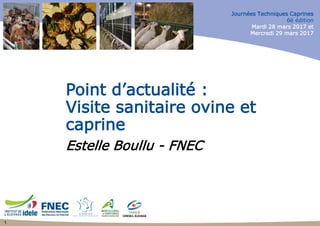 Journées Techniques Caprines
6è édition
Mardi 28 mars 2017 et
Mercredi 29 mars 2017
Point d’actualité :
Visite sanitaire ovine et
caprine
Estelle Boullu - FNEC
1
 