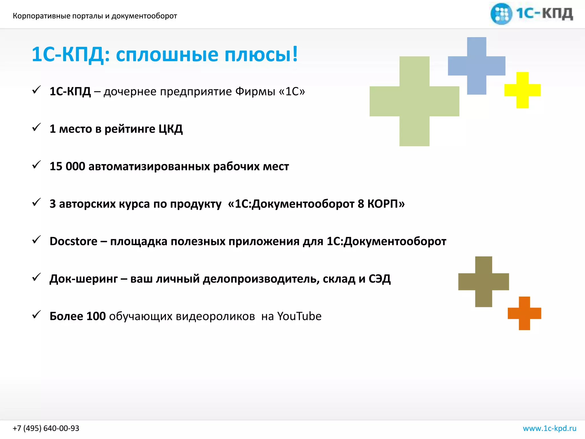 Корпоративные порталы и документооборот
www.1c-kpd.ru+7 (495) 640-00-93
1С-КПД: сплошные плюсы!
 1С-КПД – дочернее предприятие Фирмы «1С»
 1 место в рейтинге ЦКД
 15 000 автоматизированных рабочих мест
 3 авторских курса по продукту «1С:Документооборот 8 КОРП»
 Docstore – площадка полезных приложения для 1С:Документооборот
 Док-шеринг – ваш личный делопроизводитель, склад и СЭД
 Более 100 обучающих видеороликов на YouTube
Корпоративные порталы и документооборот
www.1c-kpd.ru+7 (495) 640-00-93
 