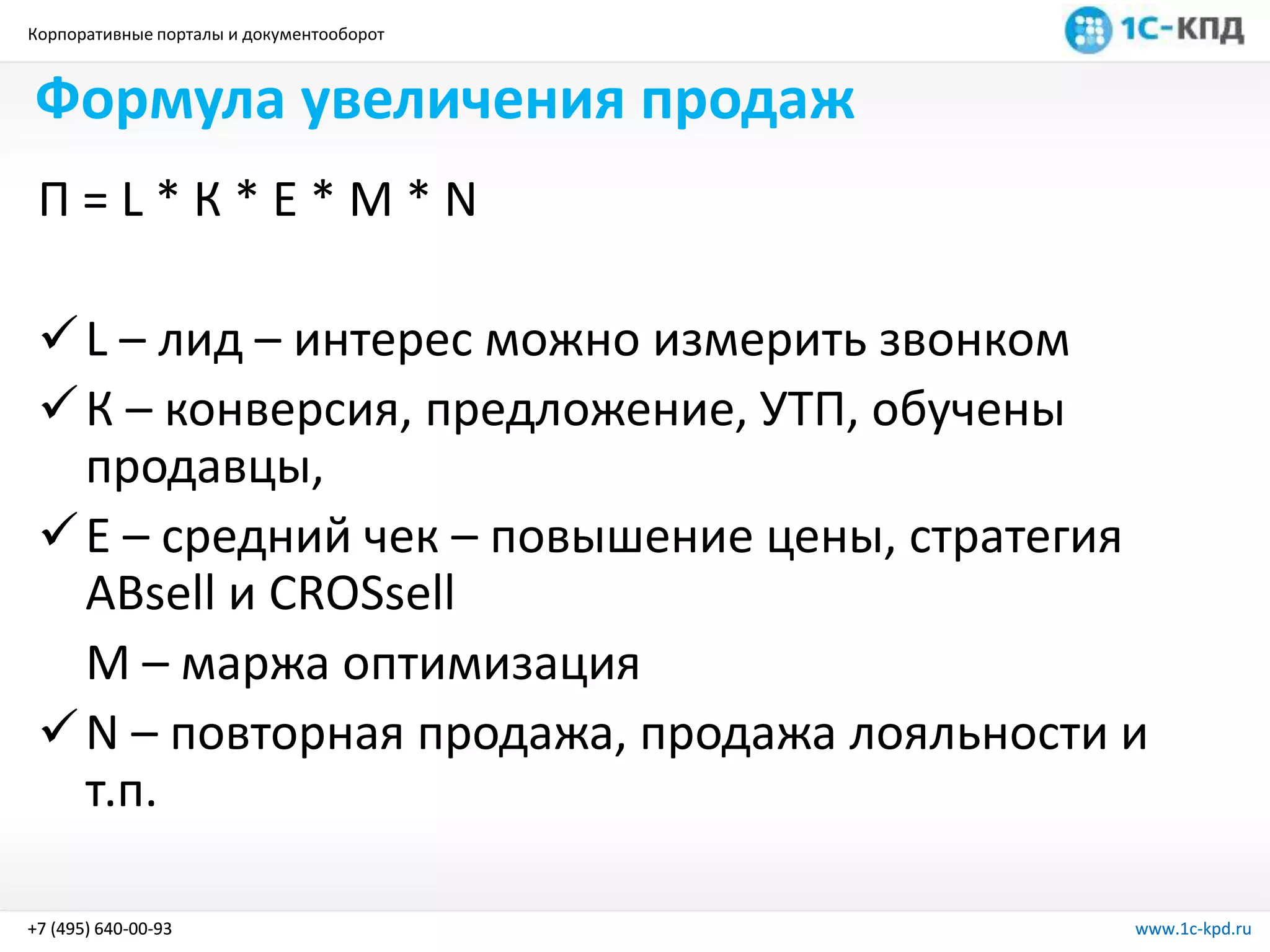 Корпоративные порталы и документооборот
www.1c-kpd.ru+7 (495) 640-00-93 www.1c-kpd.ru+7 (495) 640-00-93
Формула увеличения продаж
П = L * К * Е * М * N
L – лид – интерес можно измерить звонком
К – конверсия, предложение, УТП, обучены
продавцы,
Е – средний чек – повышение цены, стратегия
ABsell и CROSsell
М – маржа оптимизация
N – повторная продажа, продажа лояльности и
т.п.
 