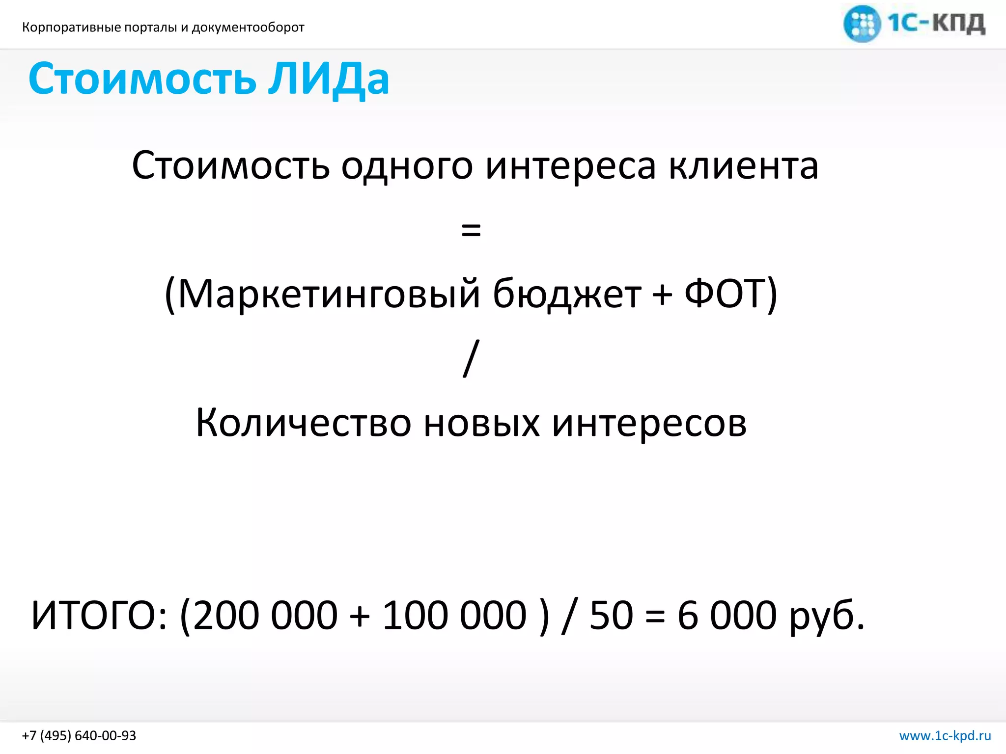 Корпоративные порталы и документооборот
www.1c-kpd.ru+7 (495) 640-00-93 www.1c-kpd.ru+7 (495) 640-00-93
Стоимость ЛИДа
Стоимость одного интереса клиента
=
(Маркетинговый бюджет + ФОТ)
/
Количество новых интересов
ИТОГО: (200 000 + 100 000 ) / 50 = 6 000 руб.
 