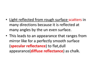• Light reflected from rough surface scatters in
many directions because it is reflected at
many angles by the un even surface.
• This leads to an appearance that ranges from
mirror like for a perfectly smooth surface
(specular reflectance) to flat,dull
appearance(diffuse reflectance) as chalk.
 