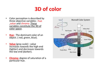 3D of color
• Color perception is described by
three objective variables : hue
,value and chroma .These
variables constitute the 3D of
color space.
• Hue : The dominant color of an
object. ( red, green, blue).
• Value (gray scale) : value
increases towards the high end
(lighter) and decreases towards
the low end (darker).
• Chroma: degree of saturation of a
particular hue.
 