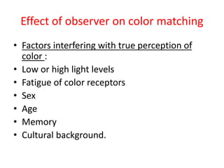 Effect of observer on color matching
• Factors interfering with true perception of
color :
• Low or high light levels
• Fatigue of color receptors
• Sex
• Age
• Memory
• Cultural background.
 