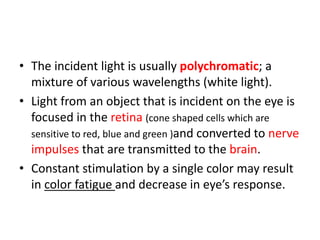 • The incident light is usually polychromatic; a
mixture of various wavelengths (white light).
• Light from an object that is incident on the eye is
focused in the retina (cone shaped cells which are
sensitive to red, blue and green )and converted to nerve
impulses that are transmitted to the brain.
• Constant stimulation by a single color may result
in color fatigue and decrease in eye’s response.
 