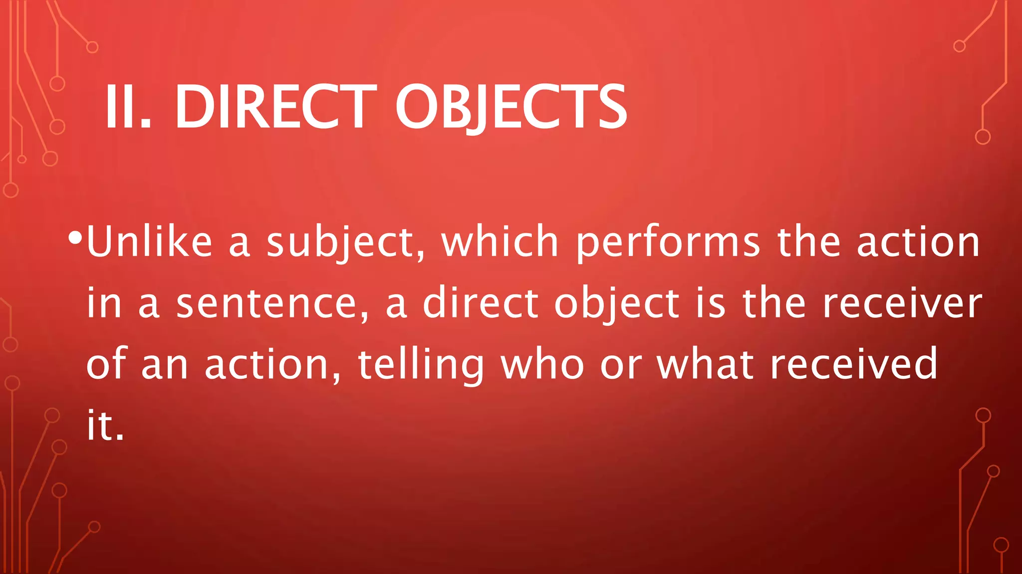 II. DIRECT OBJECTS
•Unlike a subject, which performs the action
in a sentence, a direct object is the receiver
of an action, telling who or what received
it.
 