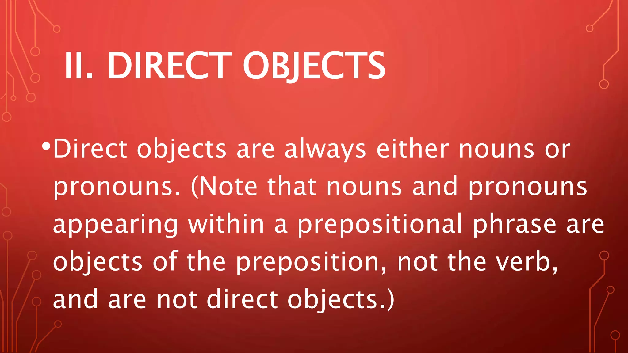 II. DIRECT OBJECTS
•Direct objects are always either nouns or
pronouns. (Note that nouns and pronouns
appearing within a prepositional phrase are
objects of the preposition, not the verb,
and are not direct objects.)
 
