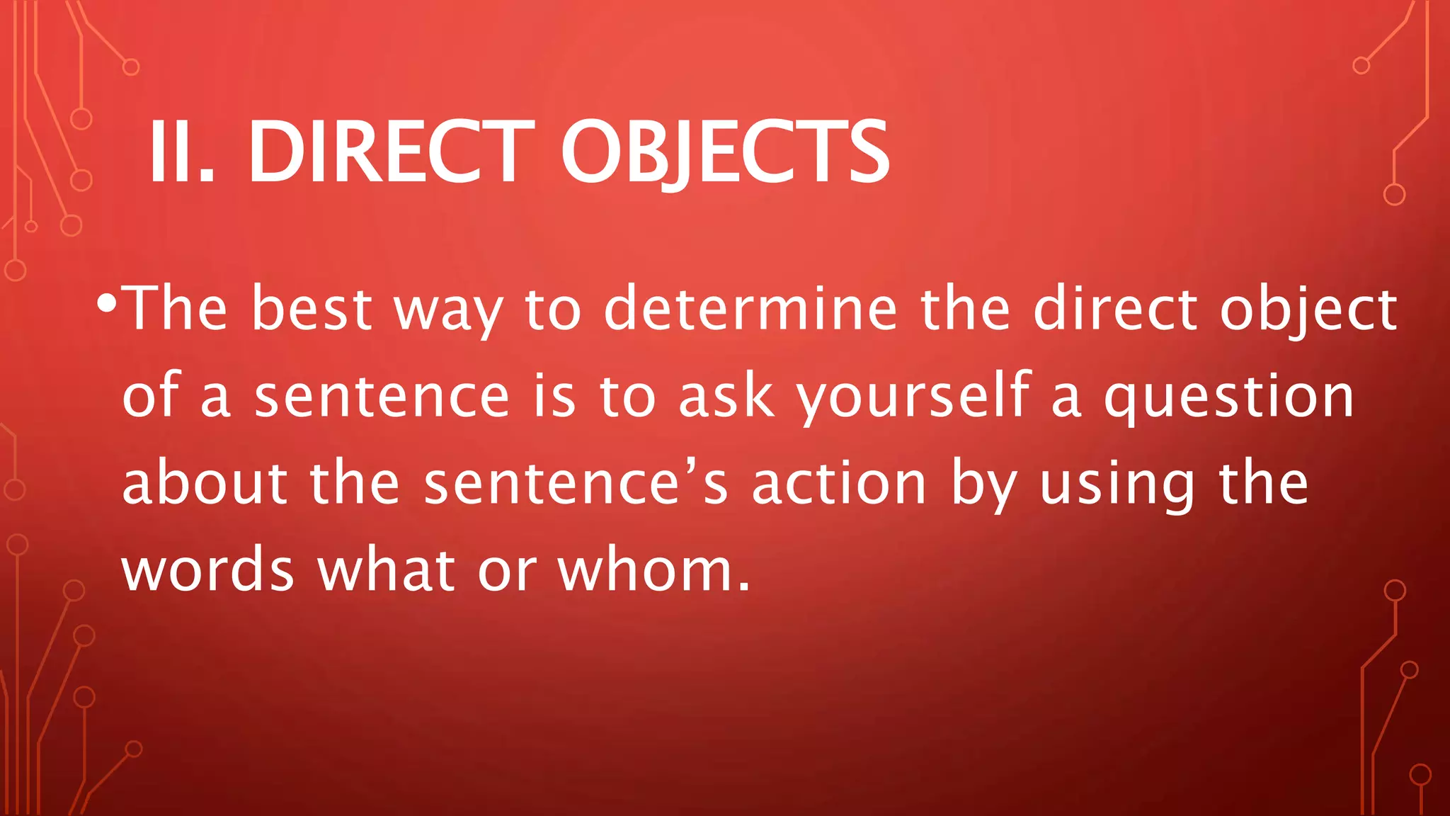 II. DIRECT OBJECTS
•The best way to determine the direct object
of a sentence is to ask yourself a question
about the sentence’s action by using the
words what or whom.
 