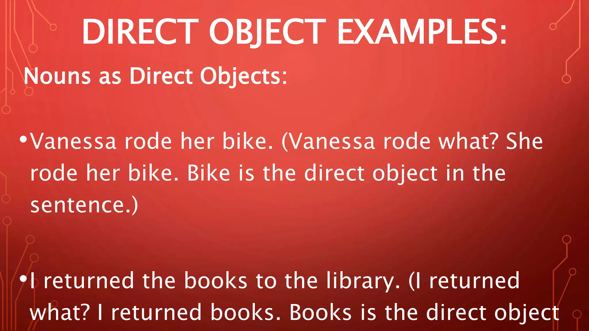 DIRECT OBJECT EXAMPLES:
Nouns as Direct Objects:
•Vanessa rode her bike. (Vanessa rode what? She
rode her bike. Bike is the direct object in the
sentence.)
•I returned the books to the library. (I returned
what? I returned books. Books is the direct object
 