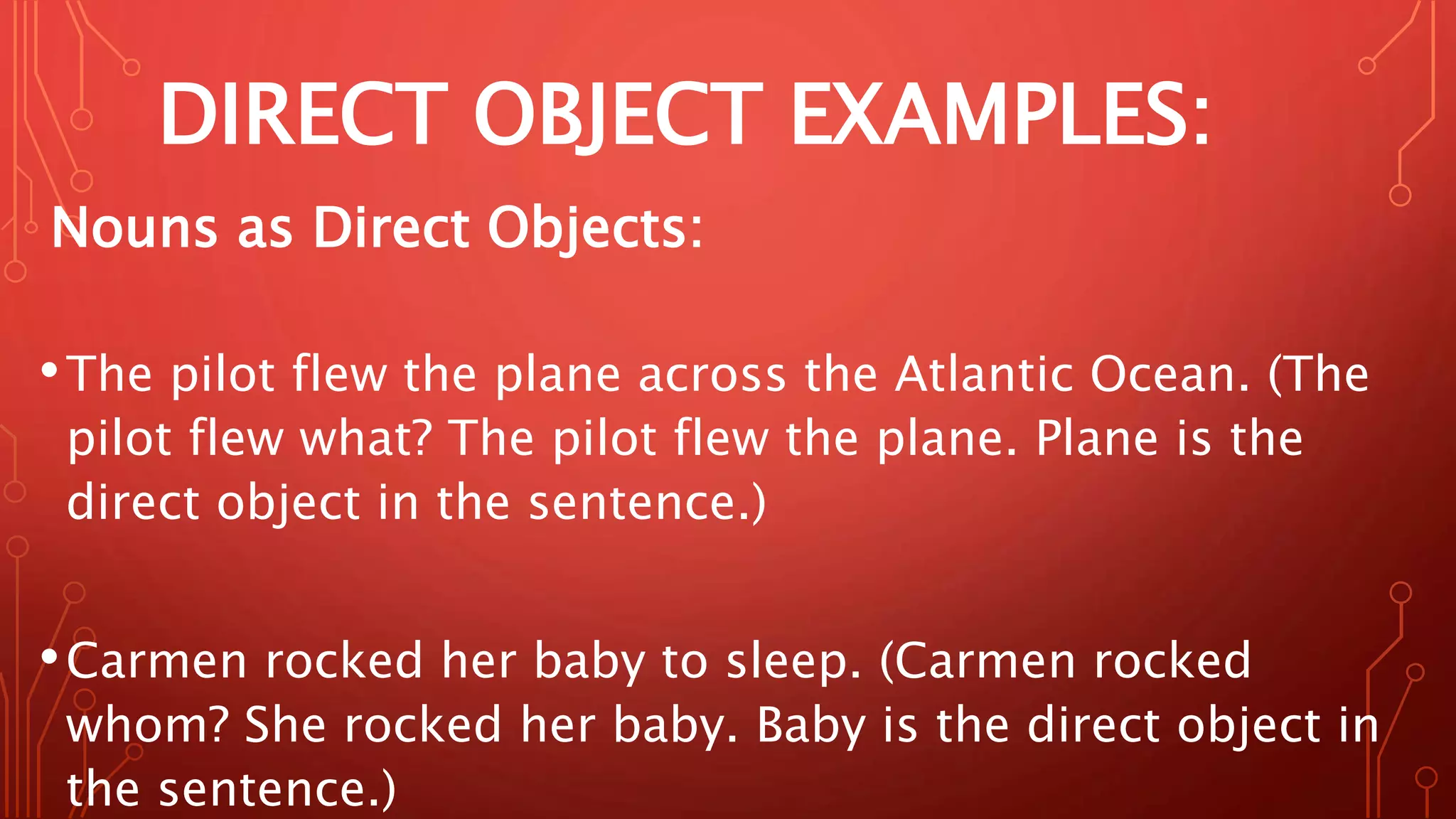 DIRECT OBJECT EXAMPLES:
Nouns as Direct Objects:
•The pilot flew the plane across the Atlantic Ocean. (The
pilot flew what? The pilot flew the plane. Plane is the
direct object in the sentence.)
•Carmen rocked her baby to sleep. (Carmen rocked
whom? She rocked her baby. Baby is the direct object in
the sentence.)
 