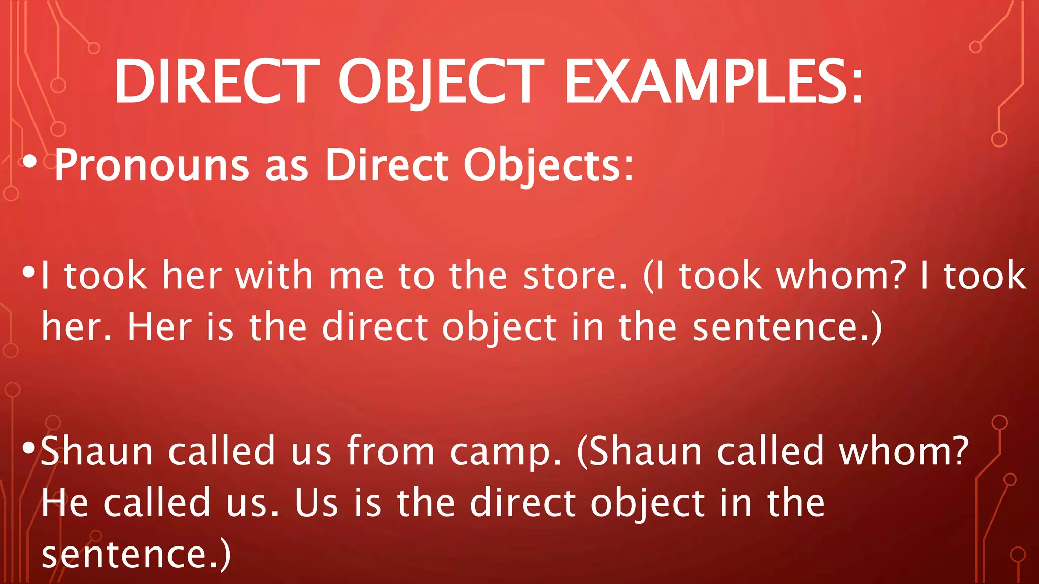 DIRECT OBJECT EXAMPLES:
• Pronouns as Direct Objects:
•I took her with me to the store. (I took whom? I took
her. Her is the direct object in the sentence.)
•Shaun called us from camp. (Shaun called whom?
He called us. Us is the direct object in the
sentence.)
 