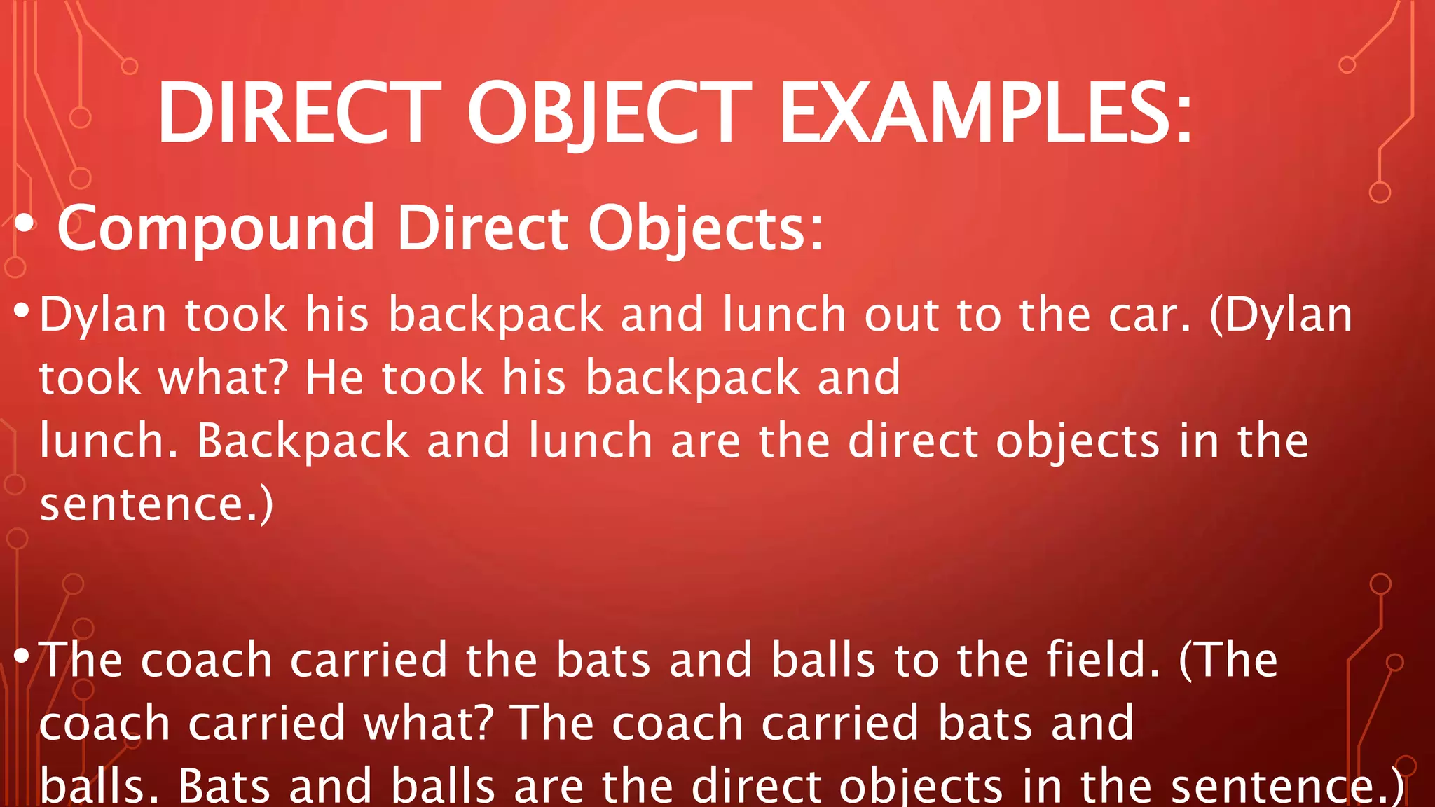 DIRECT OBJECT EXAMPLES:
• Compound Direct Objects:
•Dylan took his backpack and lunch out to the car. (Dylan
took what? He took his backpack and
lunch. Backpack and lunch are the direct objects in the
sentence.)
•The coach carried the bats and balls to the field. (The
coach carried what? The coach carried bats and
balls. Bats and balls are the direct objects in the sentence.)
 