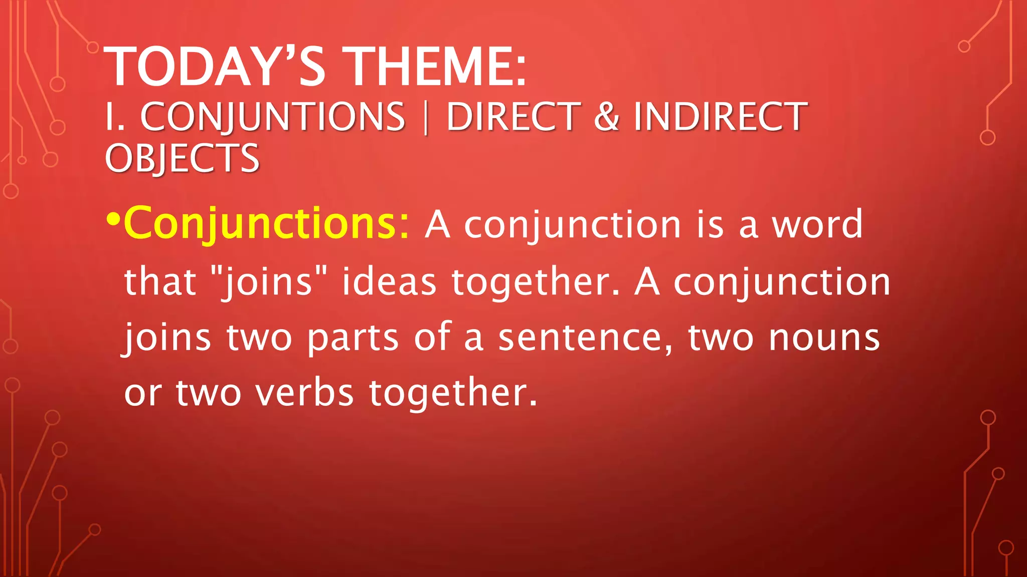 TODAY’S THEME:
I. CONJUNTIONS | DIRECT & INDIRECT
OBJECTS
•Conjunctions: A conjunction is a word
that "joins" ideas together. A conjunction
joins two parts of a sentence, two nouns
or two verbs together.
 
