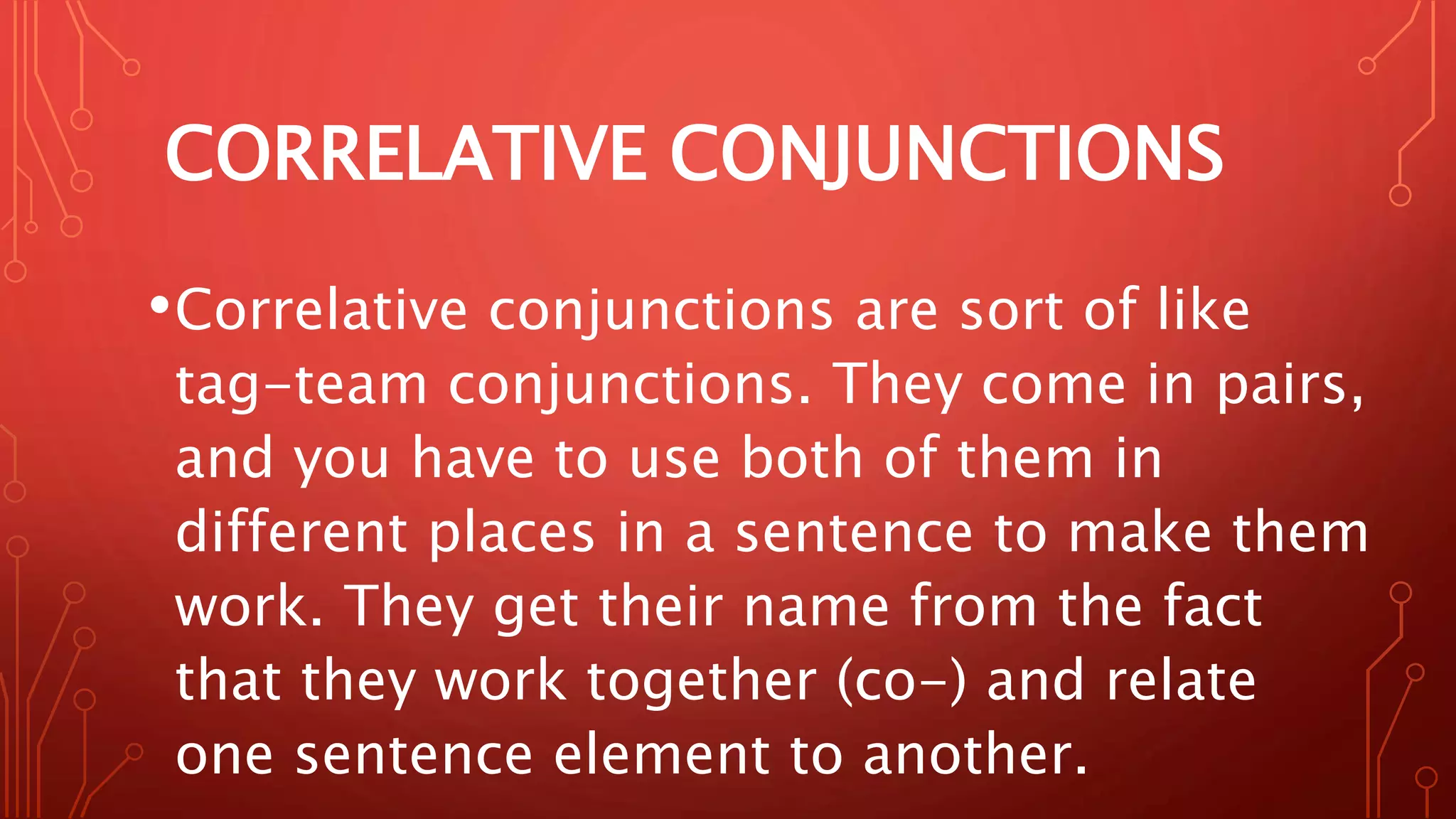 CORRELATIVE CONJUNCTIONS
•Correlative conjunctions are sort of like
tag-team conjunctions. They come in pairs,
and you have to use both of them in
different places in a sentence to make them
work. They get their name from the fact
that they work together (co-) and relate
one sentence element to another.
 