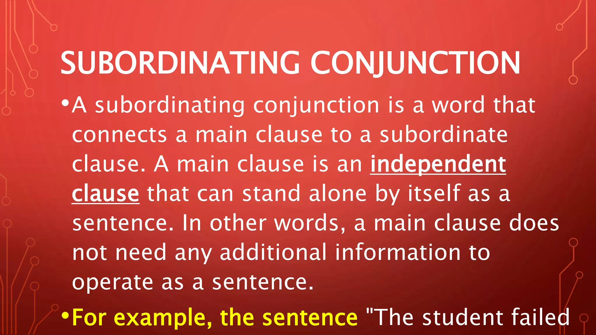 SUBORDINATING CONJUNCTION
•A subordinating conjunction is a word that
connects a main clause to a subordinate
clause. A main clause is an independent
clause that can stand alone by itself as a
sentence. In other words, a main clause does
not need any additional information to
operate as a sentence.
•For example, the sentence "The student failed
 