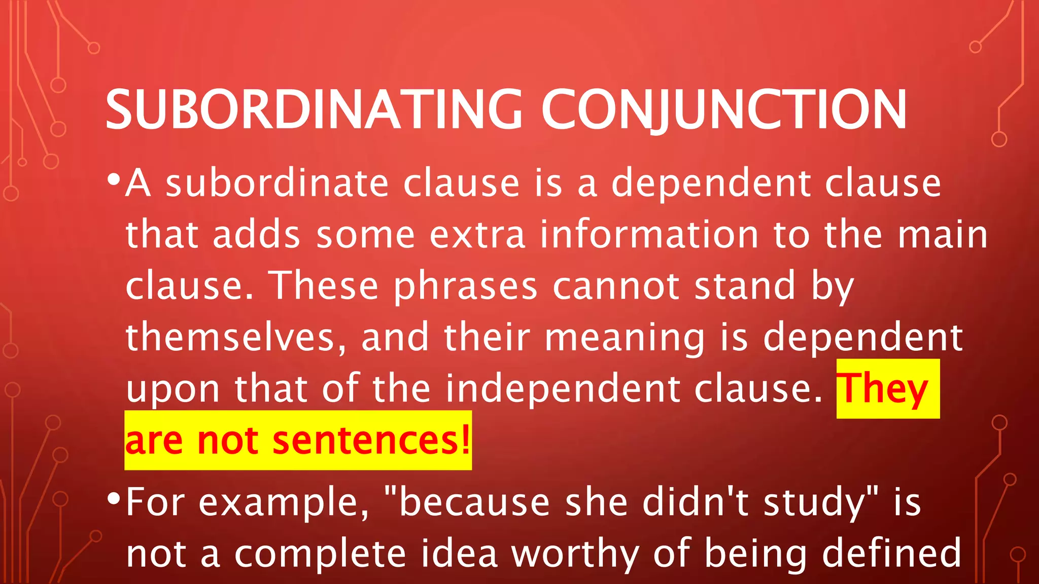 SUBORDINATING CONJUNCTION
•A subordinate clause is a dependent clause
that adds some extra information to the main
clause. These phrases cannot stand by
themselves, and their meaning is dependent
upon that of the independent clause. They
are not sentences!
•For example, "because she didn't study" is
not a complete idea worthy of being defined
 
