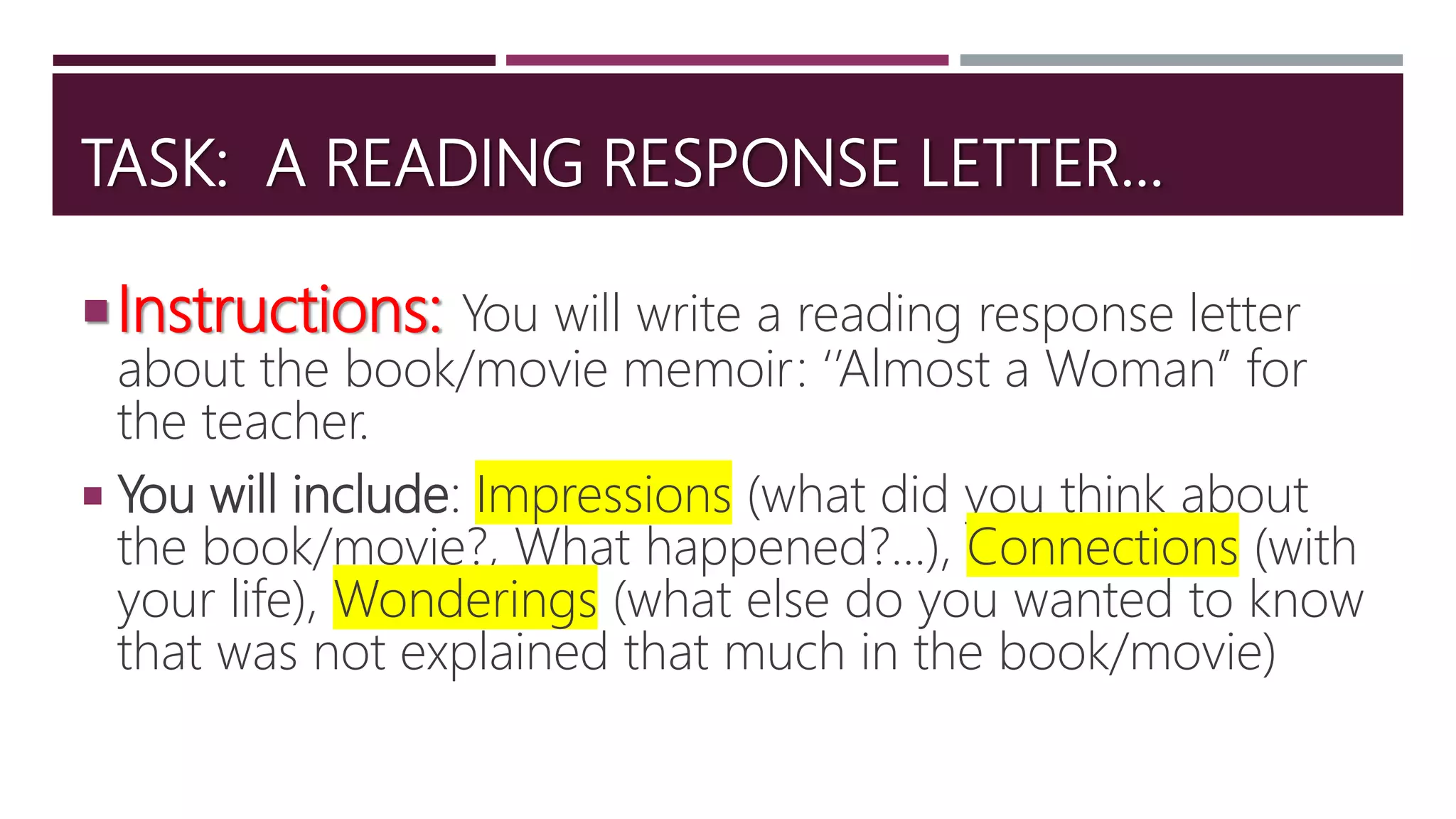 TASK: A READING RESPONSE LETTER…
Instructions: You will write a reading response letter
about the book/movie memoir: ‘’Almost a Woman’’ for
the teacher.
 You will include: Impressions (what did you think about
the book/movie?, What happened?...), Connections (with
your life), Wonderings (what else do you wanted to know
that was not explained that much in the book/movie)
 
