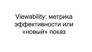 Viewability: метрика
эффективности или
«новый» показ
 