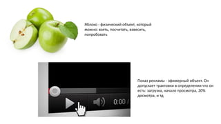 Яблоко - физический объект, который
можно: взять, посчитать, взвесить,
попробовать
Показ рекламы - эфимерный объект. Он
допускает трактовки в определении что он
есть: загрузка, начало просмотра, 20%
досмотра, и тд
 