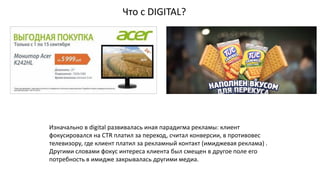 Что с DIGITAL?
Изначально в digital развивалась иная парадигма рекламы: клиент
фокусировался на CTR платил за переход, считал конверсии, в противовес
телевизору, где клиент платил за рекламный контакт (имиджевая реклама) .
Другими словами фокус интереса клиента был смещен в другое поле его
потребность в имидже закрывалась другими медиа.
 