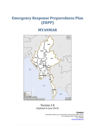 Emergency Response Preparedness Plan
(ERPP)
MYANMAR
Version 1.0
(Updated in June 2014)
Contact
United Nations Office for the Coordination of Humanitarian affairs (OCHA)
No 5, Kanbawza Street, Yangon, Myanmar
+95 1 2305683
ochamyanmar@un.org
 