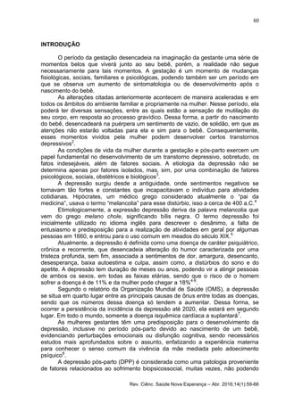 60
Rev. Ciênc. Saúde Nova Esperança – Abr. 2016;14(1):59-66
INTRODUÇÃO
O período da gestação desencadeia na imaginação da gestante uma série de
momentos belos que viverá junto ao seu bebê, porém, a realidade não segue
necessariamente para tais momentos. A gestação é um momento de mudanças
fisiológicas, sociais, familiares e psicológicas, podendo também ser um período em
que se observa um aumento de sintomatologia ou de desenvolvimento após o
nascimento do bebê.
As alterações citadas anteriormente acontecem de maneira aceleradas e em
todos os âmbitos do ambiente familiar e propriamente na mulher. Nesse período, ela
poderá ter diversas sensações, entre as quais estão a sensação de mutilação do
seu corpo, em resposta ao processo gravídico. Dessa forma, a partir do nascimento
do bebê, desencadeará na puérpera um sentimento de vazio, de solidão, em que as
atenções não estarão voltadas para ela e sim para o bebê. Consequentemente,
esses momentos vividos pela mulher podem desenvolver certos transtornos
depressivos2
.
As condições de vida da mulher durante a gestação e pós-parto exercem um
papel fundamental no desenvolvimento de um transtorno depressivo, sobretudo, os
fatos indesejáveis, além de fatores sociais. A etiologia da depressão não se
determina apenas por fatores isolados, mas, sim, por uma combinação de fatores
psicológicos, sociais, obstétricos e biológicos3
.
A depressão surgiu desde a antiguidade, onde sentimentos negativos se
tornavam tão fortes e constantes que incapacitavam o indivíduo para atividades
cotidianas. Hipócrates, um médico grego considerado atualmente o “pai da
medicina”, usava o termo “melancolia” para esse distúrbio, isso a cerca de 400 a.C.4
Etimologicamente, a expressão depressão deriva da palavra melancolia que
vem do grego melano chole, significando bílis negra. O termo depressão foi
inicialmente utilizado no idioma inglês para descrever o desânimo, a falta de
entusiasmo e predisposição para a realização de atividades em geral por algumas
pessoas em 1660, e entrou para o uso comum em meados do século XIX.5
Atualmente, a depressão é definida como uma doença de caráter psiquiátrico,
crônica e recorrente, que desencadeia alteração do humor caracterizada por uma
tristeza profunda, sem fim, associada a sentimentos de dor, amargura, desencanto,
desesperança, baixa autoestima e culpa, assim como, a distúrbios do sono e do
apetite. A depressão tem duração de meses ou anos, podendo vir a atingir pessoas
de ambos os sexos, em todas as faixas etárias, sendo que o risco de o homem
sofrer a doença é de 11% e da mulher pode chegar a 18%4-6
.
Segundo o relatório da Organização Mundial de Saúde (OMS), a depressão
se situa em quarto lugar entre as principais causas de ônus entre todas as doenças,
sendo que os números dessa doença só tendem a aumentar. Dessa forma, se
ocorrer a persistência da incidência da depressão até 2020, ela estará em segundo
lugar. Em todo o mundo, somente a doença isquêmica cardíaca a suplantará7
.
As mulheres gestantes têm uma predisposição para o desenvolvimento da
depressão, inclusive no período pós-parto devido ao nascimento de um bebê,
evidenciando perturbações emocionais ou disfunção cognitiva, sendo necessários
estudos mais aprofundados sobre o assunto, enfatizando a experiência materna
para conhecer o senso comum da vivência da mãe mediada pelo adoecimento
psíquico8
.
A depressão pós-parto (DPP) é considerada como uma patologia proveniente
de fatores relacionados ao sofrimento biopsicossocial, muitas vezes, não podendo
 