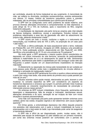 61
Rev. Ciênc. Saúde Nova Esperança – Abr. 2016;14(1):59-66
ser controlada, atuando de forma implacável ao seu surgimento. A menoridade da
mãe, ser solteira ou divorciada, condições socioeconômicas, eventos estressantes
nos últimos 12 meses, história de transtorno psiquiátrico prévio e gravidez
indesejada, são as principais vulnerabilidades que culmina para tal doença9
.
A DPP tem se configurado como sério problema de saúde materna, pois
provoca diversas alterações emocionais e comportamentais na mãe depressiva, e
pode atingir de 10 a 15% de mulheres, após o nascimento do filho, exigindo
tratamento adequado.
A manifestação da depressão pós-parto torna-se propícia pela inter-relação
de fatores biológicos, obstétricos, sociais e psicológicos. Estudos indicam que
problemas relacionados a esse tipo de depressão vão além do adoecimento da
própria mãe, afetando diretamente o bebê10
.
A DPP ocorre em todo o mundo, conforme a região e o instrumento de
mensuração; sua incidência varia de 10% a 20%, na proporção de um caso para
1.000 mães11
.
No Brasil, a última publicação, de base populacional sobre o tema, realizada
em Pelotas-RS, com 410 mulheres, divulgada em 2006, destacou uma prevalência
de 19,1%. Outra publicação anterior, desenvolvida em São Paulo-SP, em 2005,
identificou uma prevalência de 37,1% em uma amostra de 70 puérperas12
.
De modo geral, a DPP apresenta o mesmo quadro clínico característico da
depressão em outros momentos da vida feminina, acrescido de particularidades
relativas à maternidade em si e ao desempenho do papel de mãe. Sentimentos
negativos, desinteresse pelo bebê e culpabilidade por não conseguir cuidar dele são
frequentes e podem resultar em um desenvolvimento insatisfatório da interação
mãe-bebê.
O afastamento ou separação da criança pela necessidade de ser cuidada por
outra pessoa pode dificultar ainda mais o estabelecimento de vínculos afetivos e
fortalecer a sensação de inadequação materna13
.
O período inicial da DPP geralmente fica entre a quarta e oitava semana após
o parto (por vezes mais tarde, mas ainda dentro do primeiro ano) e pode persistir por
mais de um ano14
.
Estudos recentes sobre saúde mental, relacionados ao parto, levaram a uma
mudança no conceito específico da DPP, por considerá-la um espectro de
transtornos depressivos e ansiosos que surgem no período perinatal. Esta mudança
está associada ao crescente reconhecimento da necessidade de prevenção e
intervenção precoce nesse período15
.
Os sintomas de DPP incluem irritabilidade, choro frequente, sentimentos de
desamparo e desesperança, falta de energia e motivação, desinteresse sexual,
alterações alimentares e do sono, sensação de ser incapaz de lidar com novas
situações e queixas psicossomáticas.
Uma mãe com depressão pós-parto pode apresentar também sintomas como
cefaleia, dores nas costas, erupções vaginais e dor abdominal, sem causa orgânica
aparente16
.
Em linhas gerais, a sintomatologia depressiva não difere daquele presente
nos episódios não relacionados com o parto e incluem instabilidade de humor e
preocupações com o bem-estar do bebê, cuja intensidade pode variar de exagerada
a francamente delirante17
.
A DPP não é difícil de ser diagnosticada, porém, muitas vezes, não é
detectada pela equipe de enfermagem ou pelo obstetra em um primeiro momento,
por conta dos sintomas iniciais poderem ser confundidos com o período de
 
