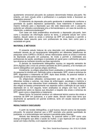 62
Rev. Ciênc. Saúde Nova Esperança – Abr. 2016;14(1):59-66
ajustamento emocional pós-parto da puérpera denominada tristeza pós-parto. No
entanto, um bom vínculo entre o profissional e a puérpera tende a favorecer ao
diagnóstico precoce18
.
O tratamento da depressão pós-parto geralmente é estabelecido conforme a
gravidade do quadro depressivo apresentado. Esse tratamento é baseado no
mesmo instituído para a depressão que não está relacionada com o pós-parto,
podendo ser utilizada a psicoterapia e/ou a farmacoterapia e, em caso de suicídio ou
infanticídio, a eletroconvulsoterapia19
.
Com base em toda problemática envolvendo a depressão pós-parto, bem
como a escassez de informação acerca do tema, o presente estudo tem como
objetivo, discutir sobre os sinais e sintomas da DPP em puérperas e permitir a
visibilidade deste assunto para com profissionais da área, bem como para a
sociedade em geral.
MATERIAL E MÉTODOS
O presente estudo trata-se de uma descrição com abordagem qualitativa,
realizado através de um levantamento bibliográfico em diferentes plataformas de
pesquisas como CAPES e SCIELO, temas relacionados sobre os sinais e sintomas
da depressão pós-parto em puérperas, de modo a permitir a visibilidade aos
profissionais da saúde, psicólogos e sociedade em geral para o sofrimento psíquico
que alcança as mulheres durante sua fase reprodutiva.
O período do levantamento bibliográfico ocorreu no segundo semestre de
2014 (Agosto) até o início do primeiro semestre de 2015 (Janeiro), e foi montado um
acervo bibliográfico com apenas artigos científicos.
Inicialmente, os artigos adquiridos foram analisados e conforme o foco central
da pesquisa foi dividido em: Definição sobre a depressão, DPP, sinais e sintomas da
DPP, diagnóstico e tratamento da DPP. Após essa divisão, foi possível realizar a
construção do tema central deste estudo.
Os artigos-base utilizados correspondem aos anos de 1999 a 2013, de
diferentes revistas e autorias, nas áreas de enfermagem, psicologia e medicina e
apenas aqueles mais relevantes foram analisados. Após isso, a análise detalhada
dos artigos se baseou primeiramente nos aspectos sobre a definição do que seria a
depressão em si. Em seguida, foram analisados os artigos com foco na DPP,
principalmente sobre os tópicos que discutiam a respeito dos sinais e sintomas da
DPP, assim como o diagnóstico e tratamento.
Dessa forma, foi possível construir um referencial teórico acerca dos sinais e
sintomas da DPP em puérperas, e a partir deste, discutir sobre esse tema que
atualmente se apresenta em grande evidência, tanto em escala nacional quanto
internacional.
RESULTADOS E DISCUSSÃO
A partir da revisão bibliográfica, a qual buscou discutir acerca da depressão
pós-parto, foi possível observar que a DPP acomete uma grande quantidade de
puérperas, e a sintomatologia nem sempre é percebida pelas mesmas.
Através das literaturas consultadas, foi possível definir a DPP como uma
doença emergente que afeta a saúde da mulher, o que repercute em sua relação
social com toda a família, e em especial com o seu bebê.
 