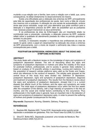 64
Rev. Ciênc. Saúde Nova Esperança – Abr. 2016;14(1):59-66
mudarão a sua relação com a família, bem como a relação com o bebê, que, como
consequência, irá afetar diretamente no desenvolvimento do mesmo.
Existe uma dificuldade para a detecção dos sintomas da DPP, principalmente
pela falta de capacitação dos profissionais da saúde, bem como a falta de vínculo
dos mesmos com a puérpera. A utilização de uma escala de autoavaliação, embora
ainda seja pouco estudada, surge com uma alternativa que pode contribuir para a
detecção e o diagnóstico precoce da DPP, além de possibilitar que as puérperas
mais receosas possam transcrever os seus sentimentos.
E os profissionais da área da Enfermagem são um importante aliado na
contribuição para a prevenção, orientação, e detecção precoce da DPP, podendo
refletir sobre a qualidade do atendimento prestado às mães no período gravídico e
também no pós-parto.
Contudo, é necessário ressaltar a importância dos profissionais da área de
saúde no geral, sobre o papel em desempenhar na detecção dos sinais e sintomas
da DPP precocemente, com o intuito de impedir o sofrimento das mães e maiores
consequências para o bebê.
POSTPARTUM DEPRESSION: KNOWLEDGE ABOUT THE SIGNS AND
SYMPTOMS IN MOTHERS
ABSTRACT
The study deals with a literature review on the knowledge of signs and symptoms of
postpartum depression disease. The aim of discussing about the signs and
symptoms of postpartum depression in mothers and allow the visibility of this issue
for postnatal mothers, professionals, and to society in general. Data collection is
based on analysis of 19 scientific articles in psychology, nursing and medicine. For
the acquisition of research articles platforms were used as the Scielo and Capes,
which are references to the conduct of research. The articles were grouped as the
central focus of this study thus were divided into: Definition of depression,
postpartum depression, signs and symptoms of postpartum depression, diagnosis
and treatment of postpartum depression. The results from the literature review about
the signs and symptoms of postpartum depression, showed that it is a current
disease that affects much of the mothers, and the signs and symptoms are rarely
noticed. The initial signs of postpartum depression occur within the first four weeks
after the completion of the delivery, with a high intensity of symptoms in the first six
months, and the social and mental factors contributing to this occurrence. Thus
professionals in the health area in general, have an important role in the detection of
signs and symptoms of postpartum depression early, in order to prevent the suffering
of mothers and greater consequences for the baby.
Key-words: Depression. Nursing. Obstetric. Delivery. Pregnancy.
REFERÊNCIAS
1. Baptista MN, Baptista ASD, Torres ECR. Associação entre suporte social,
depressão e ansiedade em gestantes. Psic Ver Psicol Vetor Ed 2006;7(1):39-48.
2. Silva ET, Bottin NCL. Depressão puerperal: uma revisão de literatura. Rev
Eletrônica Enferm 2005;7(2):231-8.
 