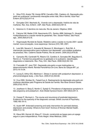 65
Rev. Ciênc. Saúde Nova Esperança – Abr. 2016;14(1):59-66
3. Silva FCS, Araújo TM, Araújo MFM, Carvalho CML, Caetano JA. Depressão pós-
parto em puérperas: conhecendo interações entre mãe, filho e família. Acta Paul
Enferm 2010;23(3):411-6.
4. Gonçales CAV, Machado AL. Vivendo com a depressão: história de vida de
mulheres. Rev. Esc. Enferm. USP, São Paulo. 2008;42(3):461-6.
5. Solomon A. O demônio do meio-dia. Rio de Janeiro: Objetiva; 2002.
6. Falcone VM, Mader CVN, Nascimento CFL, Santos JMM, Nobrega FJ. Atuação
multiprofissional e a saúde mental de gestantes. Rev. Saúde Pública, São Paulo.
ago., 2005;39(4):612-8.
7. Organização Mundial de Saúde. Relatório sobre a saúde no mundo 2001: saúde
mental: nova concepção, nova esperança: Geneva (CH): MS; 2001.
8. Lara MA, Navarro C, Acevedo M, Berezon S, Mondragon L, Rubi NA. A
intervenção psicoeducativo para mulheres com depressão: uma análise qualitativa
do processo. Rev. Caderno Saúde Pública, Rio de Janeiro. 2004;20(3):818-28.
9. Camacho RS, Cantinelli FS, Ribeiro CS, Cantilino A, Gonsales BK, Baguittoni E,
Rennó JJ. Transtornos psiquiátricos na gestação e no puérperio: classificação,
diagnóstico e tratamento. Rev. Psiq. Clín, São Paulo. 2006;33(2):92-102.
10. Francielle CF, Jane TDC. Depressão pós-parto e suas implicações no
desenvolvimento infantil. Revista Panorâmica On-Line. Barra do Garças-MT. jul.
2013;14:15-34.
11. Leung S, Arthur DG, Martinson I. Stress in women with postpartum depression: a
phenomenological study. J Adv Nurs. 2005;51(4):353-60.
12. Cruz EBS, Simões GL, Faisal-Cury A. Rastreamento da depressão pós-parto em
mulheres atendidas pelo Programa de Saúde da Família. Rev Bras Ginecol Obstet.
2005;27(4):181-8.
13. Josefsson A, Berg G, Nordin C, Sydsjö G. Prevalence of depressive symptoms in
late pregnancy and postpartum. Acta Obstet Gynecol Scand. 2001;80(3):251-5.
14. Cooper P, Murraym L. The course and recurrence of postnatal depression:
Evidence for the specicity of the diagnostic concept. British Journal of Psychiatry.
1995;166:191-5.
15. Austin MP. Antenatal screening and early intervention for perinatal distress,
depression and anxiety: Where to from here? Archive of Woman Mental Health.
2004;7(1):1-6.
16. Klaus MH, Kennel JH, Klaus P. Vínculo: construindo as bases para um apego
seguro e para independência. Porto Alegre: Artes Médicas; 2000.
 