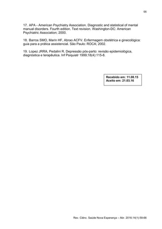 66
Rev. Ciênc. Saúde Nova Esperança – Abr. 2016;14(1):59-66
17. APA - American Psychiatry Association. Diagnostic and statistical of mental
manual disorders. Fourth edition. Text revision. Washington-DC: American
Psychiatric Association; 2000.
18. Barros SMO, Marin HF, Abrao ACFV. Enfermagem obstétrica e ginecológica:
guia para a prática assistencial. São Paulo: ROCA; 2002.
19. Lopez JRRA, Pedalini R. Depressão pós-parto: revisão epidemiológica,
diagnóstica e terapêutica. Inf Psiquiatr 1999;18(4):115-8.
Recebido em: 11.08.15
Aceito em: 21.03.16
 