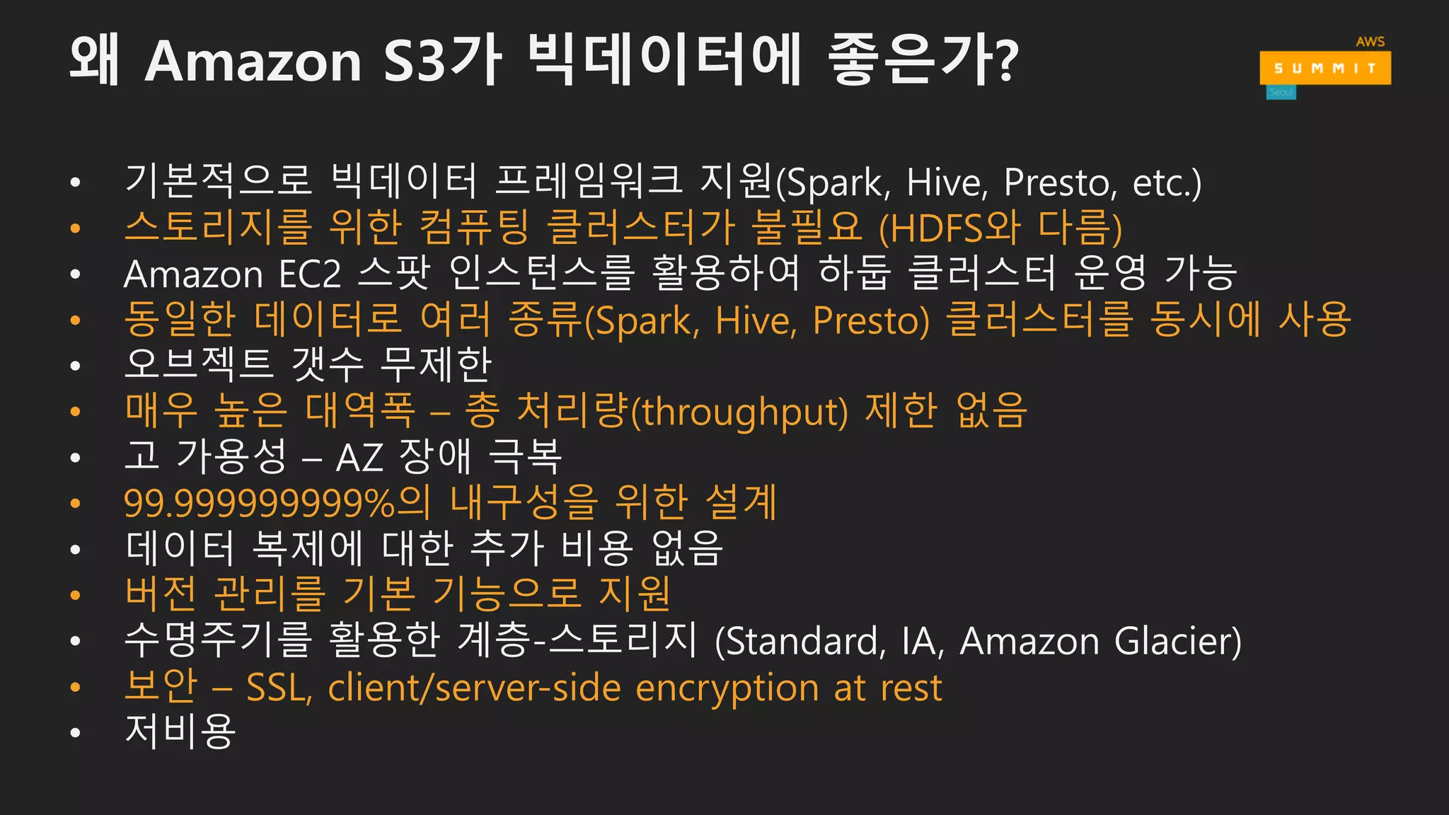 왜 Amazon S3가 빅데이터에 좋은가?
• 기본적으로 빅데이터 프레임워크 지원(Spark, Hive, Presto, etc.)
• Amazon EC2 스팟 인스턴스를 활용하여 하둡 클러스터 운영 가능
• 오브젝트 갯수 무제한
• 고 가용성 – AZ 장애 극복
• 데이터 복제에 대한 추가 비용 없음
• 수명주기를 활용한 계층-스토리지 (Standard, IA, Amazon Glacier)
• 저비용
 