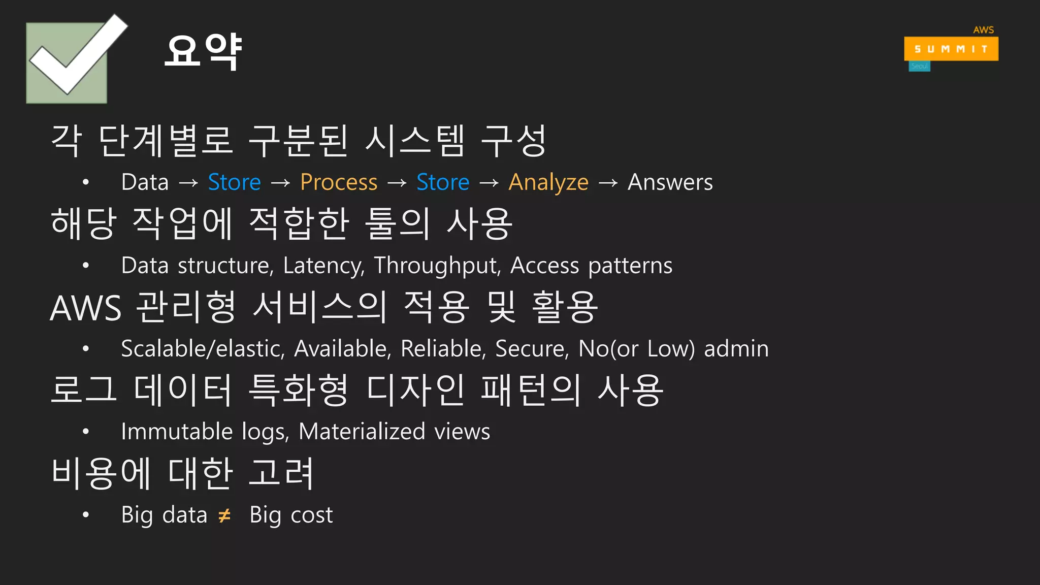 Amazon  SQS  apps
Streaming
KCL
apps
Amazon  Redshift
Amazon  
Machine  Learning
Presto
Amazon
EMR
Amazon  Elasticsearch    
Service
Apache  Kafka
Amazon  SQS
Amazon  Kinesis
Streams
Amazon  Kinesis  
Firehose
Amazon  DynamoDB
Amazon  S3
Amazon  ElastiCache
Amazon  RDS
Amazon  DynamoDB  
Streams
HotHotWarm
FastSlowFast
SearchSQLNoSQLCacheFileMessageStream
Amazon  EC2
Amazon  EC2
Mobile  apps
Web  apps
Devices
Messaging
Message
Sensors  &  
IoT  platforms
AWS  IoT
Data  centers
AWS  Direct  
Connect
AWS  Import/Export
Snowball
RECORDS
DOCUMENTS
FILES
MESSAGES
STREAMS
Amazon QuickSight
Apps & Services
Analysis&visualizationNotebooksIDEAPI
LoggingIoTApplicationsTransportMessaging
BatchMessageInteractiveStreamML
Amazon EMR
AWS  Lambda
Amazon  Kinesis  
Analytics
Amazon  Athena
수집 저장 시각화/공유처리/분석ETL
Logging
Amazon  
CloudWatch
AWS  
CloudTrail
 