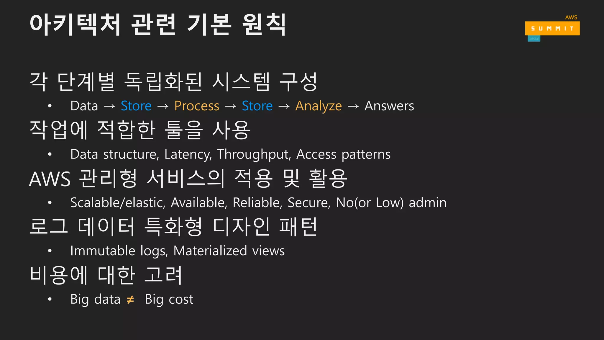 아키텍처 관련 기본 원칙
각 단계별 독립화된 시스템 구성
• Data → Store → Process → Store → Analyze → Answers
작업에 적합한 툴을 사용
• Data structure, Latency, Throughput, Access patterns
AWS 관리형 서비스의 적용 및 활용
• Scalable/elastic, Available, Reliable, Secure, No(or Low) admin
로그 데이터 특화형 디자인 패턴
• Immutable logs, Materialized views
비용에 대한 고려
• Big data ≠ Big cost
 