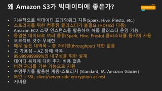 왜 Amazon S3가 빅데이터에 좋은가?
• 기본적으로 빅데이터 프레임워크 지원(Spark, Hive, Presto, etc.)
• Amazon EC2 스팟 인스턴스를 활용하여 하둡 클러스터 운영 가능
• 오브젝트 갯수 무제한
• 고 가용성 – AZ 장애 극복
• 데이터 복제에 대한 추가 비용 없음
• 수명주기를 활용한 계층-스토리지 (Standard, IA, Amazon Glacier)
• 저비용
 