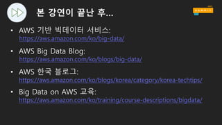 요약
각 단계별로 구분된 시스템 구성
• Data → Store → Process → Store → Analyze → Answers
해당 작업에 적합한 툴의 사용
• Data structure, Latency, Throughput, Access patterns
AWS 관리형 서비스의 적용 및 활용
• Scalable/elastic, Available, Reliable, Secure, No(or Low) admin
로그 데이터 특화형 디자인 패턴의 사용
• Immutable logs, Materialized views
비용에 대한 고려
• Big data ≠ Big cost
 