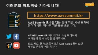 https://www.awssummit.kr
AWS Summit 모바일 앱을 통해 지금 세션 평가에
참여하시면, 행사후 기념품을 드립니다.
#AWSSummitKR 해시태그로 소셜 미디어에
여러분의 행사 소감을 올려주세요.
발표 자료 및 녹화 동영상은 AWS Korea 공식 소셜
채널로 공유될 예정입니다.
여러분의 피드백을 기다립니다!
 