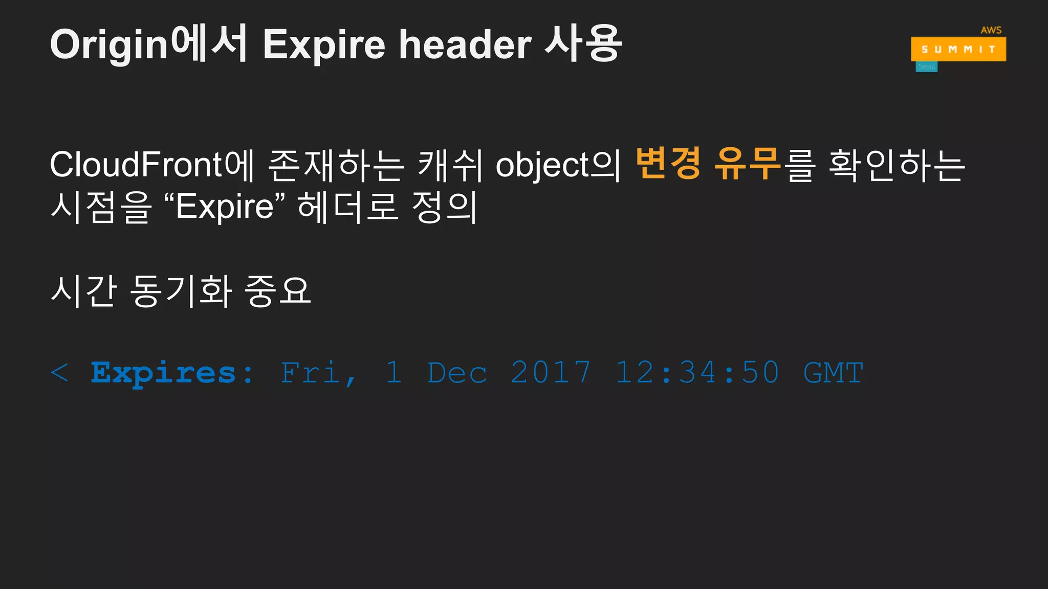Origin에서 Expire header 사용
CloudFront에 존재하는 캐쉬 object의 변경 유무를 확인하는
시점을 “Expire” 헤더로 정의
시간 동기화 중요
< Expires: Fri, 1 Dec 2017 12:34:50 GMT
 