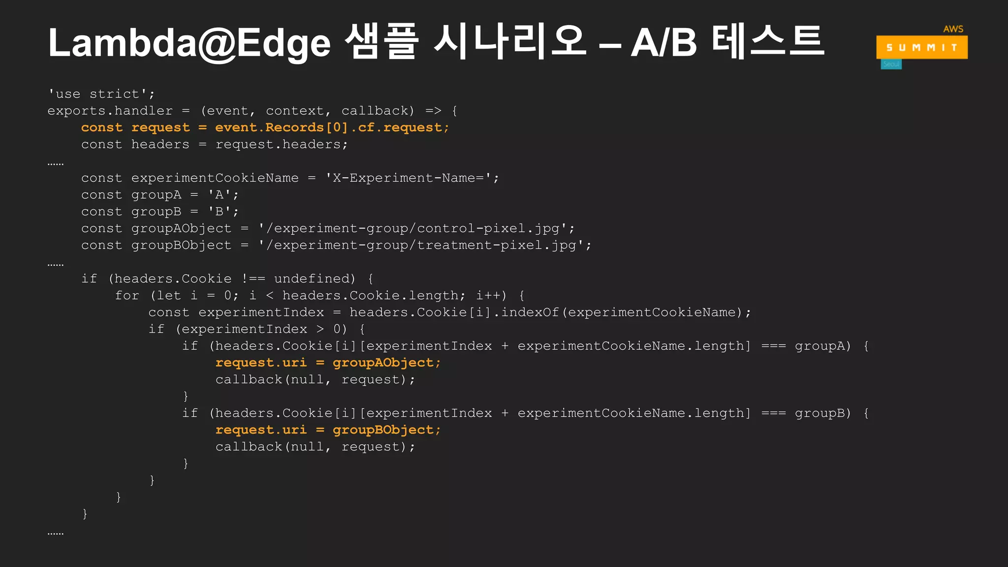 Lambda@Edge 샘플 시나리오 – A/B 테스트
'use strict';
exports.handler = (event, context, callback) => {
const request = event.Records[0].cf.request;
const headers = request.headers;
……
const experimentCookieName = 'X-Experiment-Name=';
const groupA = 'A';
const groupB = 'B';
const groupAObject = '/experiment-group/control-pixel.jpg';
const groupBObject = '/experiment-group/treatment-pixel.jpg';
……
if (headers.Cookie !== undefined) {
for (let i = 0; i < headers.Cookie.length; i++) {
const experimentIndex = headers.Cookie[i].indexOf(experimentCookieName);
if (experimentIndex > 0) {
if (headers.Cookie[i][experimentIndex + experimentCookieName.length] === groupA) {
request.uri = groupAObject;
callback(null, request);
}
if (headers.Cookie[i][experimentIndex + experimentCookieName.length] === groupB) {
request.uri = groupBObject;
callback(null, request);
}
}
}
}
……
 
