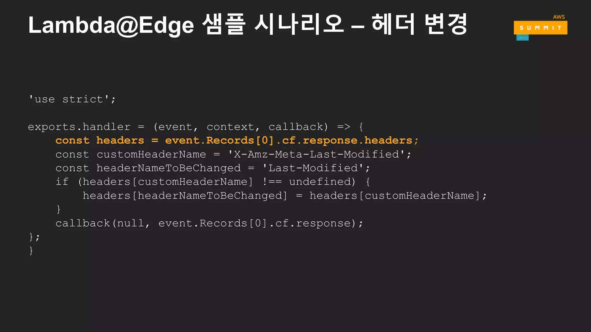 Lambda@Edge 샘플 시나리오 – 헤더 변경
'use strict';
exports.handler = (event, context, callback) => {
const headers = event.Records[0].cf.response.headers;
const customHeaderName = 'X-Amz-Meta-Last-Modified';
const headerNameToBeChanged = 'Last-Modified';
if (headers[customHeaderName] !== undefined) {
headers[headerNameToBeChanged] = headers[customHeaderName];
}
callback(null, event.Records[0].cf.response);
};
}
 