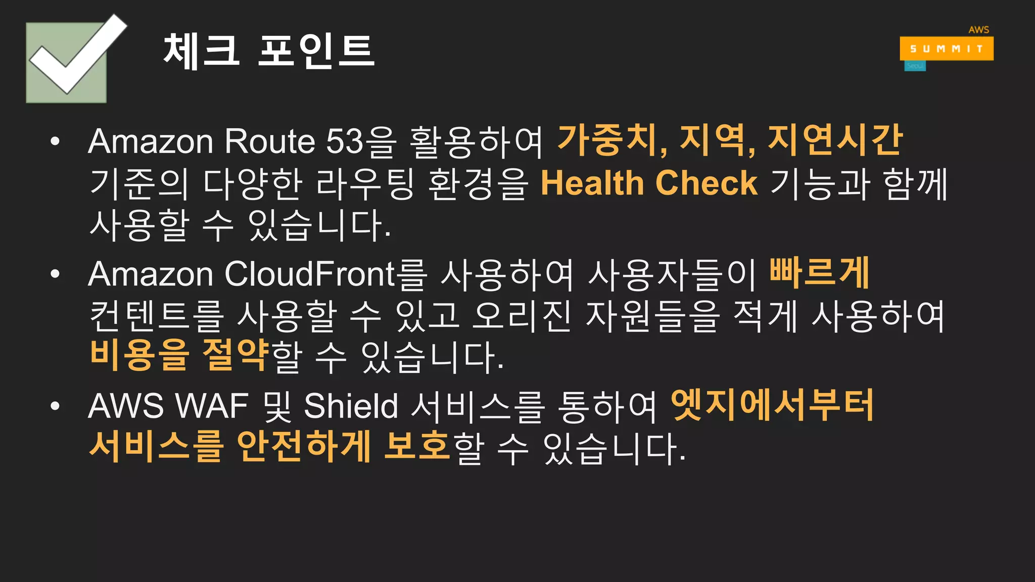 체크 포인트
• Amazon Route 53을 활용하여 가중치, 지역, 지연시간
기준의 다양한 라우팅 환경을 Health Check 기능과 함께
사용할 수 있습니다.
• Amazon CloudFront를 사용하여 사용자들이 빠르게
컨텐트를 사용할 수 있고 오리진 자원들을 적게 사용하여
비용을 절약할 수 있습니다.
• AWS WAF 및 Shield 서비스를 통하여 엣지에서부터
서비스를 안전하게 보호할 수 있습니다.
 