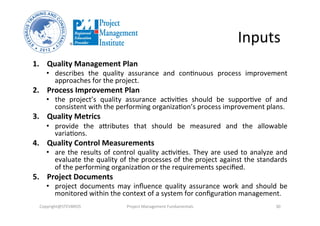 Inputs	
  
1.  Quality	
  Management	
  Plan	
  
•  describes	
   the	
   quality	
   assurance	
   and	
   conNnuous	
   process	
   improvement	
  
approaches	
  for	
  the	
  project.	
  	
  	
  
2.  Process	
  Improvement	
  Plan	
  	
  
•  the	
   project’s	
   quality	
   assurance	
   acNviNes	
   should	
   be	
   supporNve	
   of	
   and	
  
consistent	
  with	
  the	
  performing	
  organizaNon’s	
  process	
  improvement	
  plans.	
  	
  
3.  Quality	
  Metrics	
  	
  
•  provide	
   the	
   atributes	
   that	
   should	
   be	
   measured	
   and	
   the	
   allowable	
  
variaNons.	
  	
  
4.  Quality	
  Control	
  Measurements	
  	
  
•  are	
  the	
  results	
  of	
  control	
  quality	
  acNviNes.	
  They	
  are	
  used	
  to	
  analyze	
  and	
  
evaluate	
  the	
  quality	
  of	
  the	
  processes	
  of	
  the	
  project	
  against	
  the	
  standards	
  
of	
  the	
  performing	
  organizaNon	
  or	
  the	
  requirements	
  speciﬁed.	
  
5.  Project	
  Documents	
  	
  
•  project	
   documents	
   may	
   inﬂuence	
   quality	
   assurance	
   work	
   and	
   should	
   be	
  
monitored	
  within	
  the	
  context	
  of	
  a	
  system	
  for	
  conﬁguraNon	
  management.	
  	
  
Copyright@STEVBROS	
   Project	
  Management	
  Fundamentals	
   30	
  
 