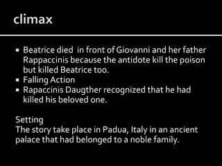  Beatrice died in front of Giovanni and her father
Rappaccinis because the antidote kill the poison
but killed Beatrice too.
 Falling Action
 Rapaccinis Daugther recognized that he had
killed his beloved one.
Setting
The story take place in Padua, Italy in an ancient
palace that had belonged to a noble family.
 
