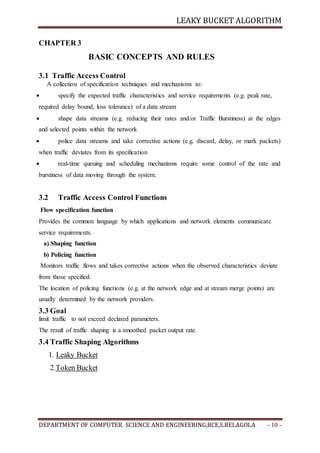 LEAKY BUCKET ALGORITHM
DEPARTMENT OF COMPUTER SCIENCE AND ENGINEERING,BCE,S.BELAGOLA - 10 -
CHAPTER 3
BASIC CONCEPTS AND RULES
3.1 Traffic Access Control
A collection of specification techniques and mechanisms to:
 specify the expected traffic characteristics and service requirements (e.g. peak rate,
required delay bound, loss tolerance) of a data stream
 shape data streams (e.g. reducing their rates and/or Traffic Burstiness) at the edges
and selected points within the network
 police data streams and take corrective actions (e.g. discard, delay, or mark packets)
when traffic deviates from its specification
 real-time queuing and scheduling mechanisms require some control of the rate and
burstiness of data moving through the system.
3.2 Traffic Access Control Functions
Flow specification function
Provides the common language by which applications and network elements communicate
service requirements.
a) Shaping function
b) Policing function
Monitors traffic flows and takes corrective actions when the observed characteristics deviate
from those specified.
The location of policing functions (e.g. at the network edge and at stream merge points) are
usually determined by the network providers.
3.3 Goal
limit traffic to not exceed declared parameters.
The result of traffic shaping is a smoothed packet output rate.
3.4 Traffic Shaping Algorithms
1. Leaky Bucket
2.Token Bucket
 