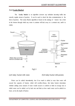 LEAKY BUCKET ALGORITHM
DEPARTMENT OF COMPUTER SCIENCE AND ENGINEERING,BCE,S.BELAGOLA - 11 -
3.4.1 LeakyBucket
The Leaky bucket is an algorithm converts any turbulent incoming traffic into
smooth, regular stream of packets. It can be used to check the data communications in the
form of packets. The Leaky Bucket algorithm is based on the analogy of bucket has a hole
in the bottom through which any water it contains will leak away at a constant rate, until it is
empty.
Fig3.1
(a)A leaky bucket with water. (b)A leaky bucket with packets
Water can be added intermittently, but if too much is added at once then water will
exceed the capacity of bucket, which will overflow.Hence, this leaky bucket determines
whether adding some amount of water would exceed or conform to limit on average rate at
which water can be added, set by leak rate and limit on how much water can be added in a
burst, set by the depth of bucket.
 