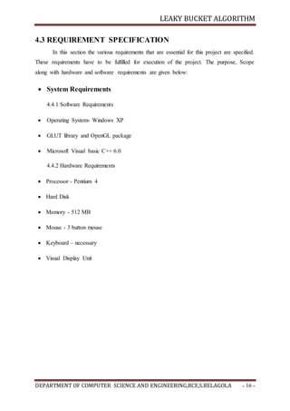 LEAKY BUCKET ALGORITHM
DEPARTMENT OF COMPUTER SCIENCE AND ENGINEERING,BCE,S.BELAGOLA - 16 -
4.3 REQUIREMENT SPECIFICATION
In this section the various requirements that are essential for this project are specified.
These requirements have to be fulfilled for execution of the project. The purpose, Scope
along with hardware and software requirements are given below:
 System Requirements
4.4.1 Software Requirements
 Operating System- Windows XP
 GLUT library and OpenGL package
 Microsoft Visual basic C++ 6.0
4.4.2 Hardware Requirements
 Processor - Pentium 4
 Hard Disk
 Memory - 512 MB
 Mouse - 3 button mouse
 Keyboard – necessary
 Visual Display Unit
 