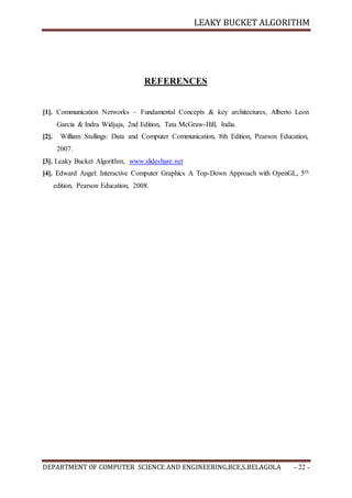 LEAKY BUCKET ALGORITHM
DEPARTMENT OF COMPUTER SCIENCE AND ENGINEERING,BCE,S.BELAGOLA - 22 -
REFERENCES
[1]. Communication Networks – Fundamental Concepts & key architectures, Alberto Leon
Garcia & Indra Widjaja, 2nd Edition, Tata McGraw-Hill, India.
[2]. William Stallings: Data and Computer Communication, 8th Edition, Pearson Education,
2007.
[3]. Leaky Bucket Algorithm, www.slideshare.net
[4]. Edward Angel: Interactive Computer Graphics A Top-Down Approach with OpenGL, 5th
edition, Pearson Education, 2008.
 
